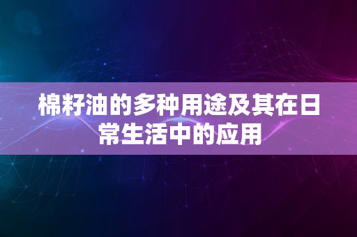 棉籽油的多种用途及其在日常生活中的应用