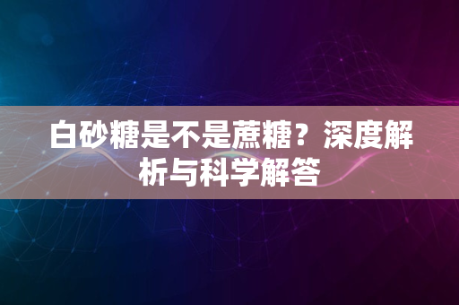 白砂糖是不是蔗糖？深度解析与科学解答