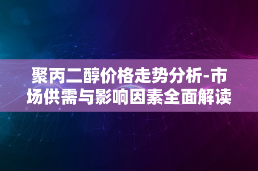 聚丙二醇价格走势分析-市场供需与影响因素全面解读