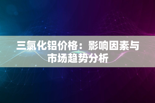 三氯化铝价格：影响因素与市场趋势分析