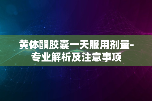 黄体酮胶囊一天服用剂量-专业解析及注意事项