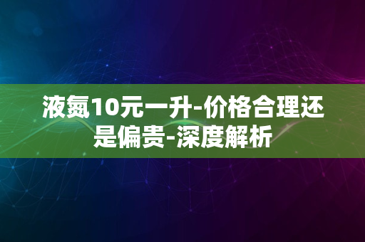 液氮10元一升-价格合理还是偏贵-深度解析