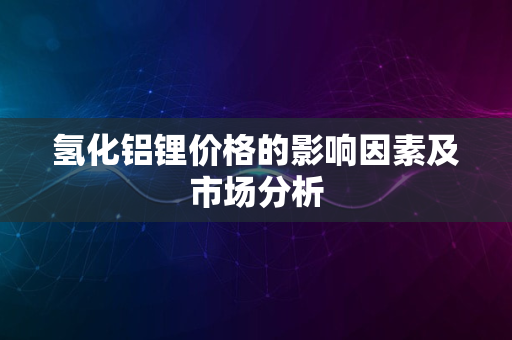 氢化铝锂价格的影响因素及市场分析