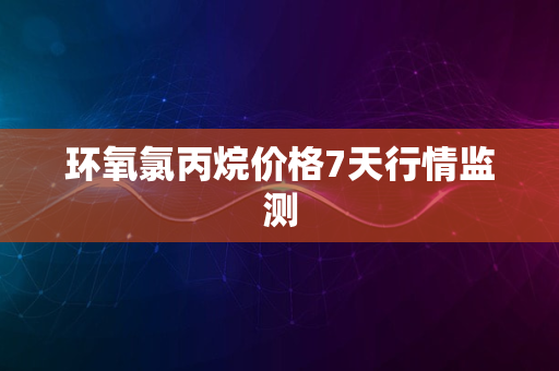 环氧氯丙烷价格7天行情监测