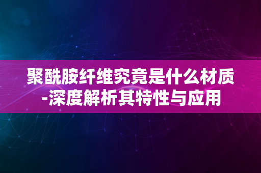 聚酰胺纤维究竟是什么材质-深度解析其特性与应用