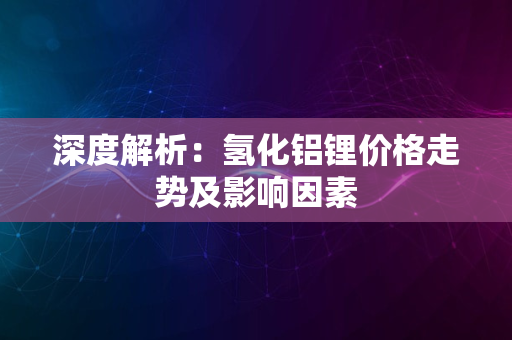 深度解析：氢化铝锂价格走势及影响因素