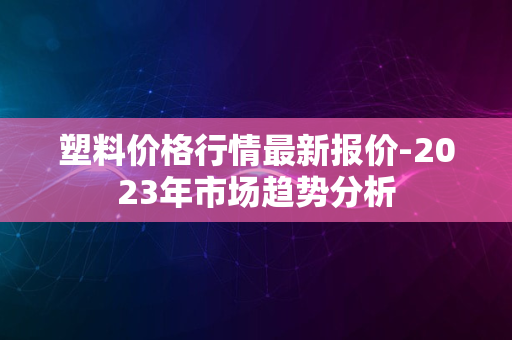 塑料价格行情最新报价-2023年市场趋势分析