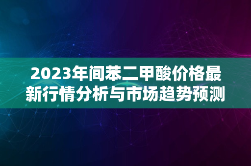 2023年间苯二甲酸价格最新行情分析与市场趋势预测