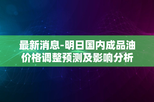 最新消息-明日国内成品油价格调整预测及影响分析