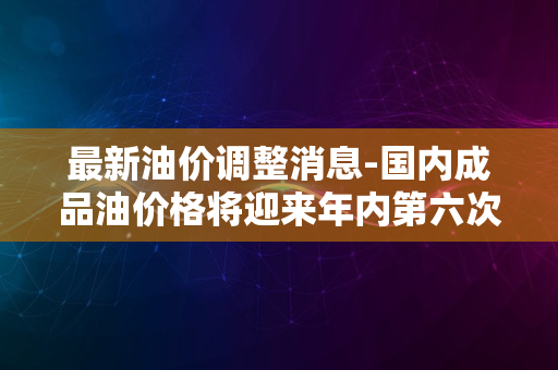 最新油价调整消息-国内成品油价格将迎来年内第六次上调