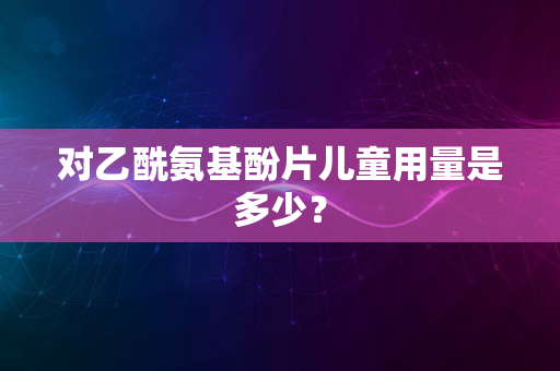 对乙酰氨基酚片儿童用量是多少？