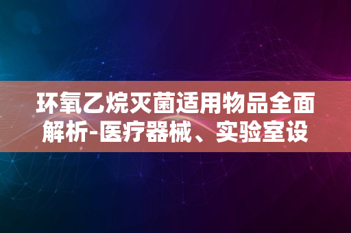 环氧乙烷灭菌适用物品全面解析-医疗器械、实验室设备等