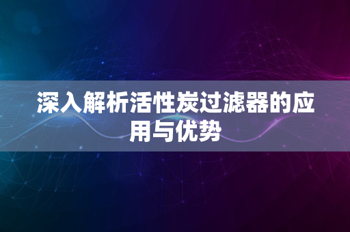 深入解析活性炭过滤器的应用与优势