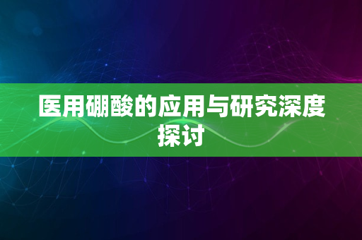 医用硼酸的应用与研究深度探讨