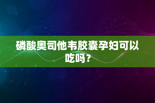 磷酸奥司他韦胶囊孕妇可以吃吗？