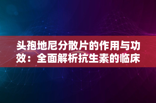 头孢地尼分散片的作用与功效：全面解析抗生素的临床应用