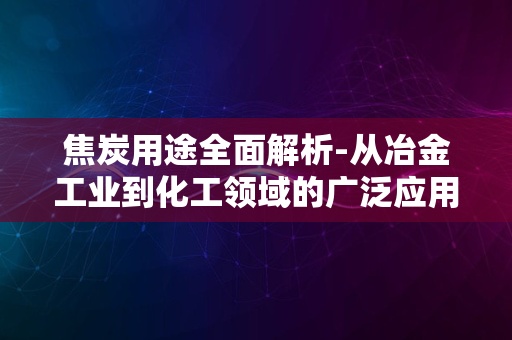 焦炭用途全面解析-从冶金工业到化工领域的广泛应用