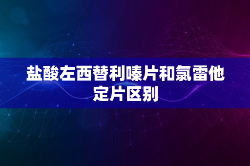 盐酸左西替利嗪片和氯雷他定片区别