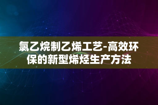 氯乙烷制乙烯工艺-高效环保的新型烯烃生产方法