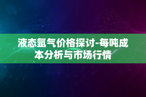 液态氩气价格探讨-每吨成本分析与市场行情