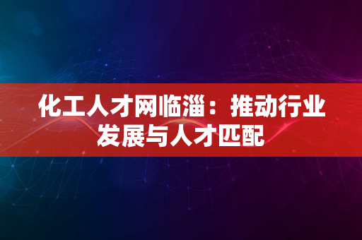 化工人才网临淄：推动行业发展与人才匹配