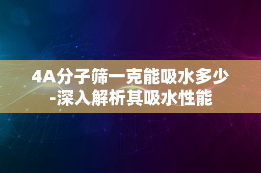 4A分子筛一克能吸水多少-深入解析其吸水性能