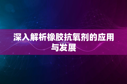 深入解析橡胶抗氧剂的应用与发展