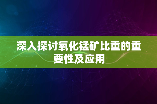 深入探讨氧化锰矿比重的重要性及应用