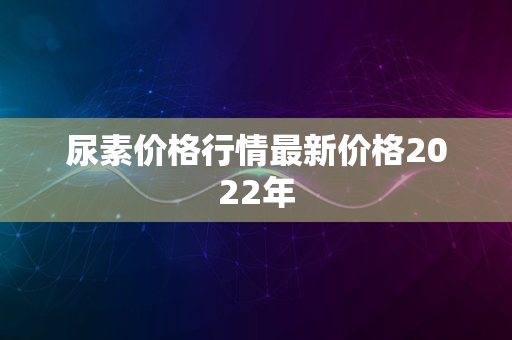 尿素价格行情最新价格2022年