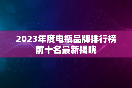 2023年度电瓶品牌排行榜前十名最新揭晓