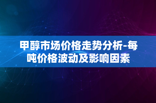 甲醇市场价格走势分析-每吨价格波动及影响因素