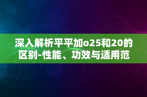 深入解析平平加o25和20的区别-性能、功效与适用范围