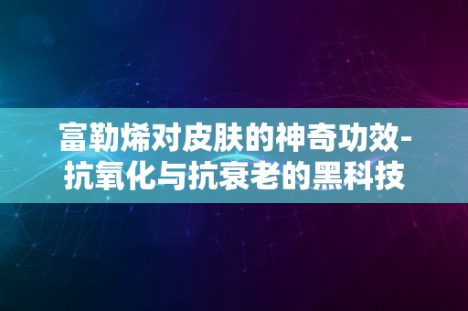 富勒烯对皮肤的神奇功效-抗氧化与抗衰老的黑科技