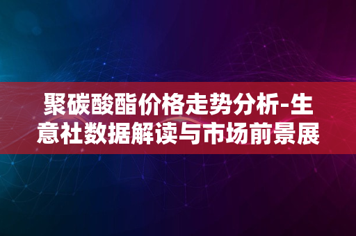 聚碳酸酯价格走势分析-生意社数据解读与市场前景展望