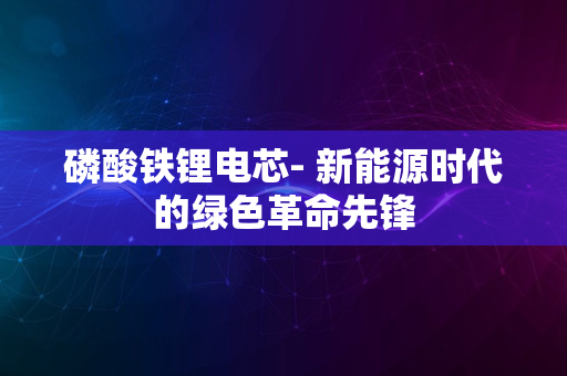 磷酸铁锂电芯- 新能源时代的绿色革命先锋