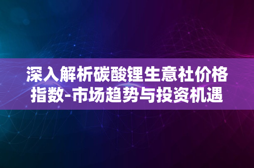 深入解析碳酸锂生意社价格指数-市场趋势与投资机遇