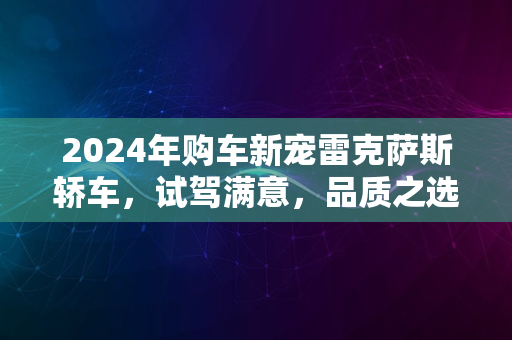 2024年购车新宠雷克萨斯轿车，试驾满意，品质之选