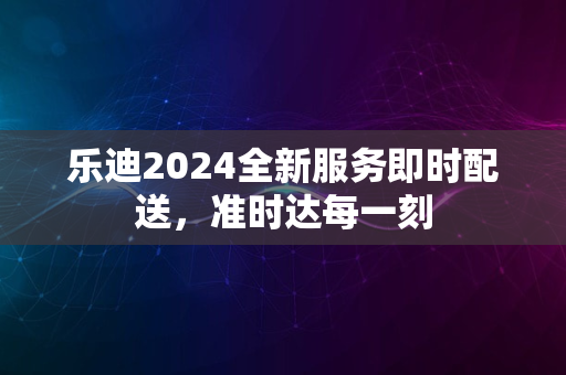 乐迪2024全新服务即时配送，准时达每一刻