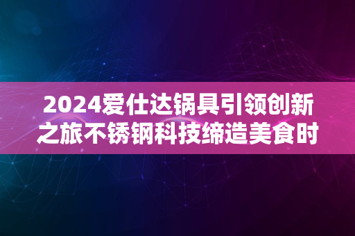 2024爱仕达锅具引领创新之旅不锈钢科技缔造美食时尚先锋