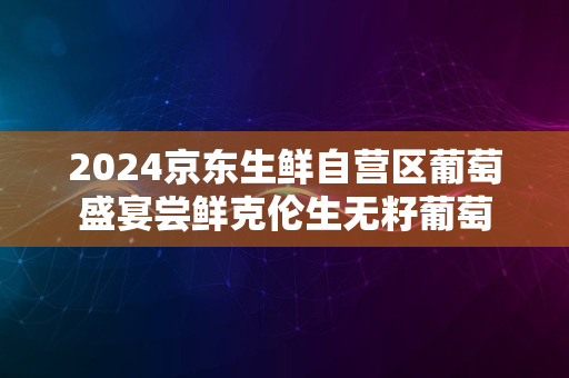 2024京东生鲜自营区葡萄盛宴尝鲜克伦生无籽葡萄