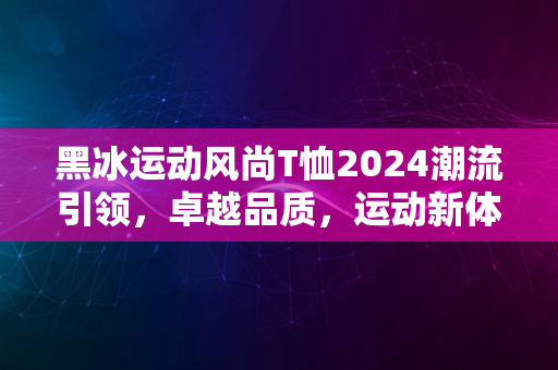 黑冰运动风尚T恤2024潮流引领，卓越品质，运动新体验