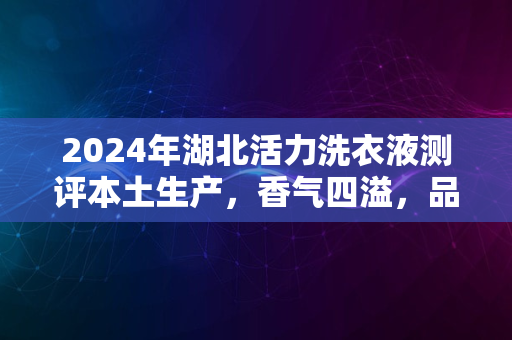 2024年湖北活力洗衣液测评本土生产，香气四溢，品质如何