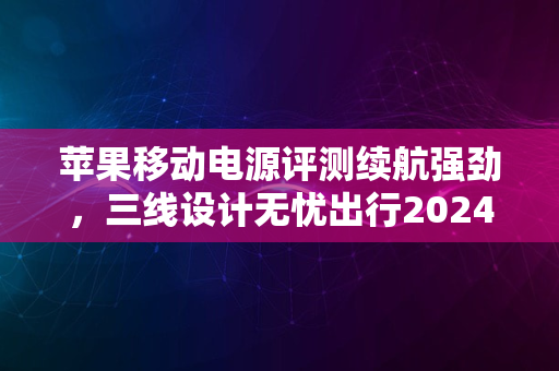 苹果移动电源评测续航强劲，三线设计无忧出行2024版