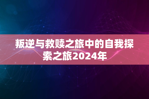 叛逆与救赎之旅中的自我探索之旅2024年