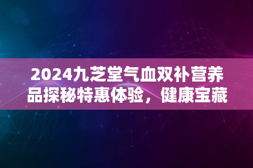 2024九芝堂气血双补营养品探秘特惠体验，健康宝藏大公开