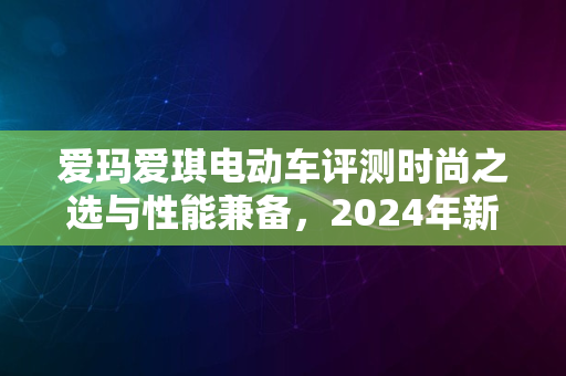 爱玛爱琪电动车评测时尚之选与性能兼备，2024年新品推荐