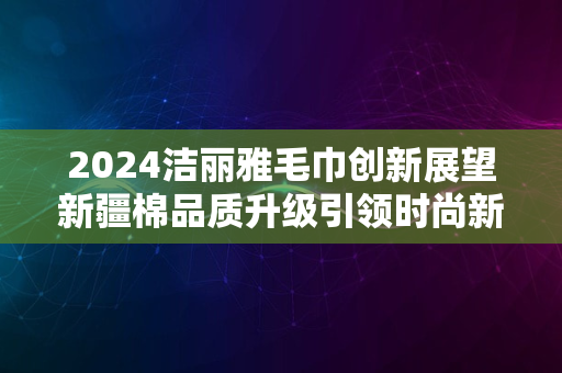 2024洁丽雅毛巾创新展望新疆棉品质升级引领时尚新潮流