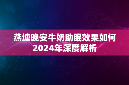 燕塘晚安牛奶助眠效果如何2024年深度解析