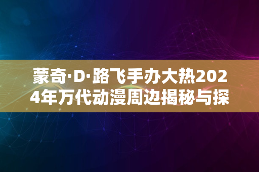 蒙奇·D·路飞手办大热2024年万代动漫周边揭秘与探索之旅