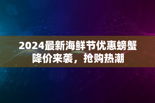 2024最新海鲜节优惠螃蟹降价来袭，抢购热潮